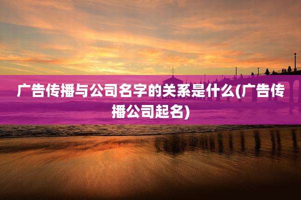 广告传播与公司名字的关系是什么(广告传播公司起名)