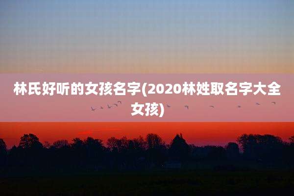 林氏好听的女孩名字(2020林姓取名字大全女孩)