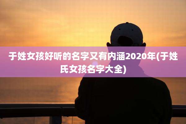 于姓女孩好听的名字又有内涵2020年(于姓氏女孩名字大全)