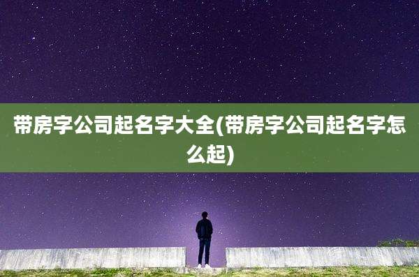 带房字公司起名字大全(带房字公司起名字怎么起)