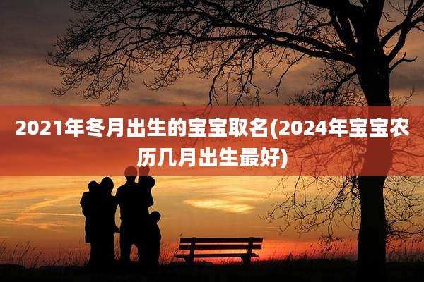 2021年冬月出生的宝宝取名(2024年宝宝农历几月出生最好)