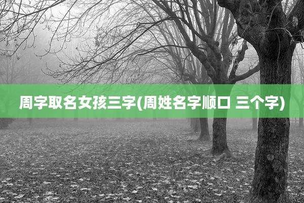 周字取名女孩三字(周姓名字顺口 三个字)