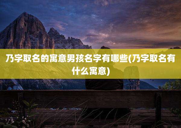 乃字取名的寓意男孩名字有哪些(乃字取名有什么寓意)