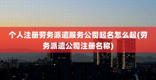 个人注册劳务派遣服务公司起名怎么起(劳务派遣公司注册名称)