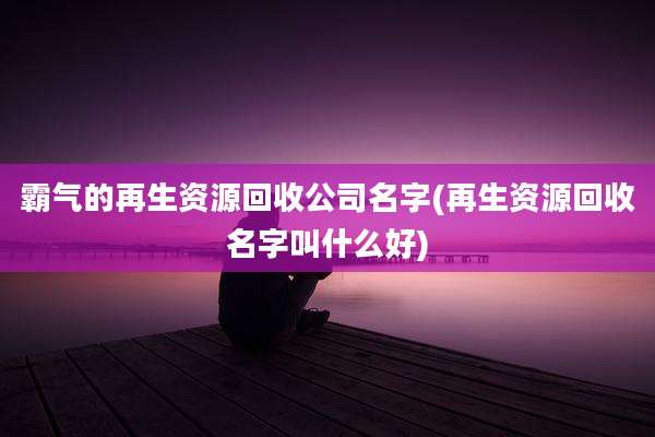 霸气的再生资源回收公司名字(再生资源回收名字叫什么好)