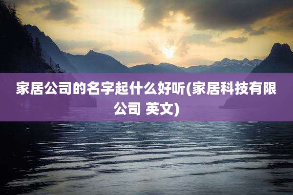 家居公司的名字起什么好听(家居科技有限公司 英文)