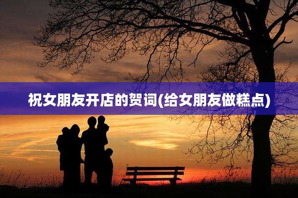 祝女朋友开店的贺词(给女朋友做糕点)