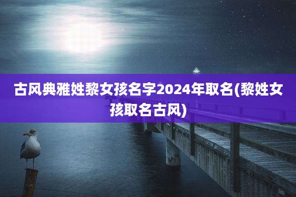 古风典雅姓黎女孩名字2024年取名(黎姓女孩取名古风)