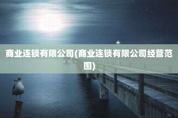 商业连锁有限公司(商业连锁有限公司经营范围)