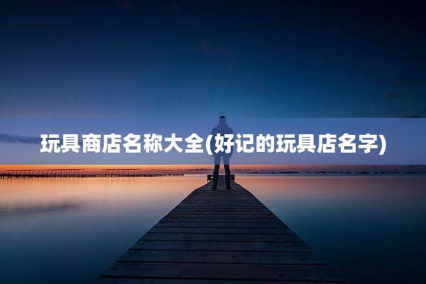 玩具商店名称大全(好记的玩具店名字)