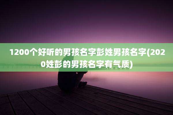 1200个好听的男孩名字彭姓男孩名字(2020姓彭的男孩名字有气质)