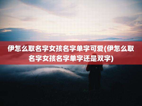 伊怎么取名字女孩名字单字可爱(伊怎么取名字女孩名字单字还是双字)