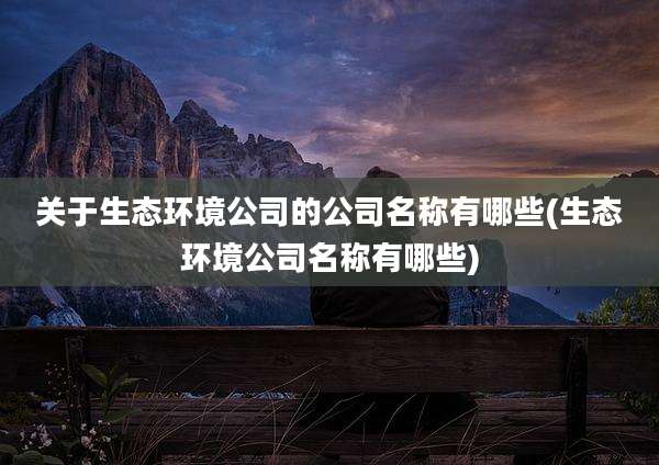 关于生态环境公司的公司名称有哪些(生态环境公司名称有哪些)