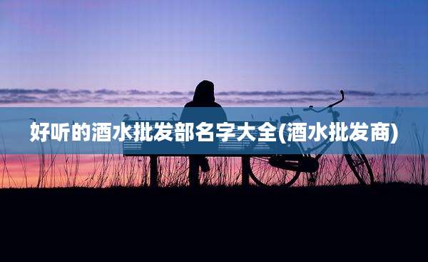 好听的酒水批发部名字大全(酒水批发商)