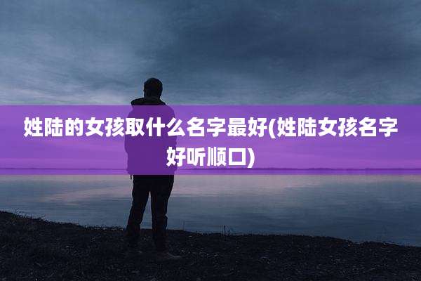 姓陆的女孩取什么名字最好(姓陆女孩名字好听顺口)