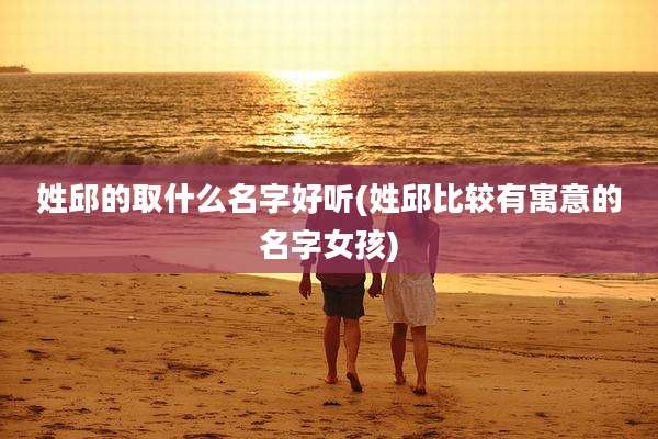 姓邱的取什么名字好听(姓邱比较有寓意的名字女孩)