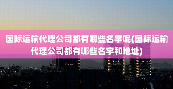 国际运输代理公司都有哪些名字呢(国际运输代理公司都有哪些名字和地址)