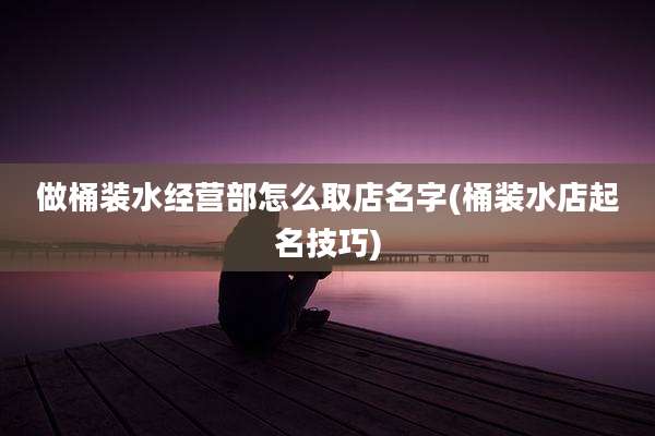 做桶装水经营部怎么取店名字(桶装水店起名技巧)