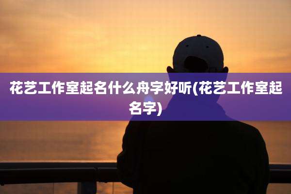 花艺工作室起名什么舟字好听(花艺工作室起名字)