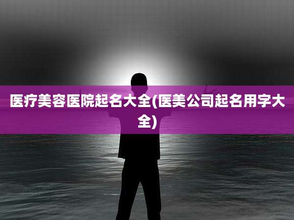 医疗美容医院起名大全(医美公司起名用字大全)
