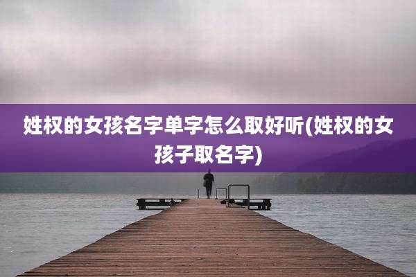 姓权的女孩名字单字怎么取好听(姓权的女孩子取名字)