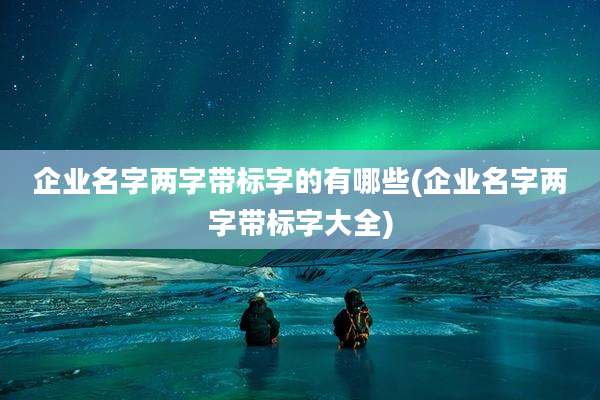 企业名字两字带标字的有哪些(企业名字两字带标字大全)