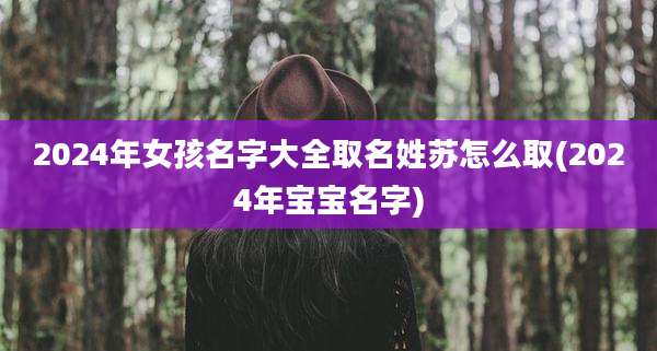 2024年女孩名字大全取名姓苏怎么取(2024年宝宝名字)