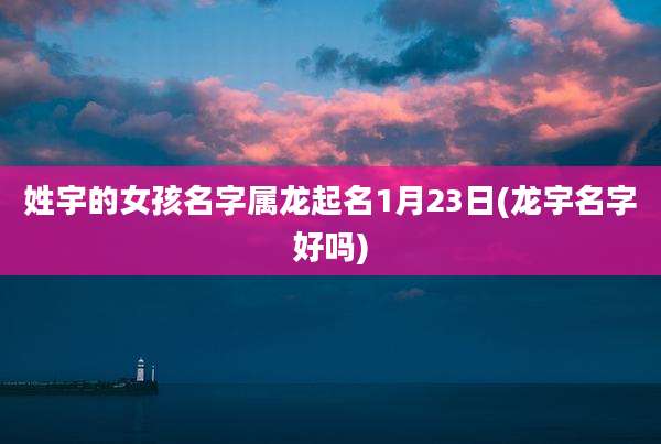 姓宇的女孩名字属龙起名1月23日(龙宇名字好吗)