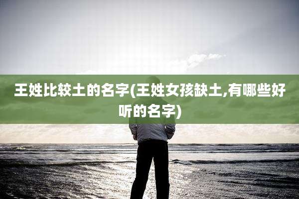 王姓比较土的名字(王姓女孩缺土,有哪些好听的名字)