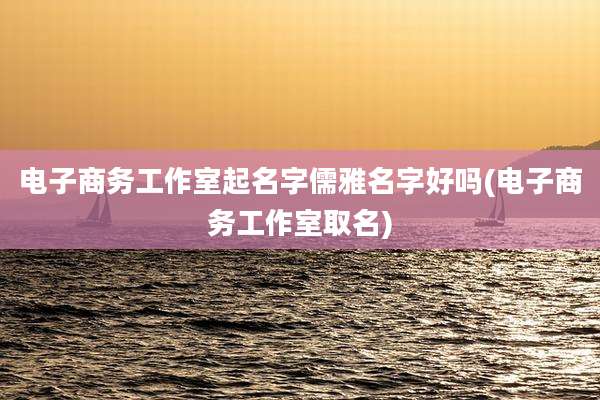 电子商务工作室起名字儒雅名字好吗(电子商务工作室取名)