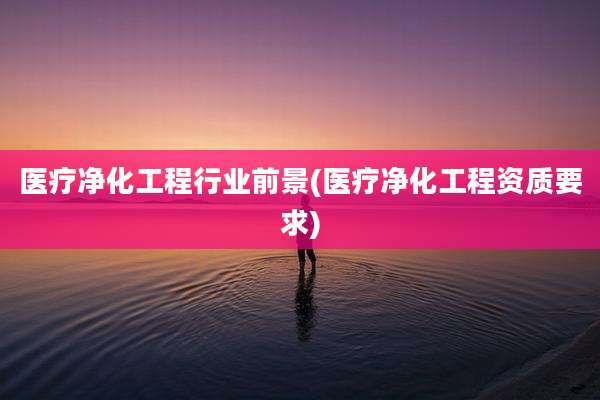 医疗净化工程行业前景(医疗净化工程资质要求)