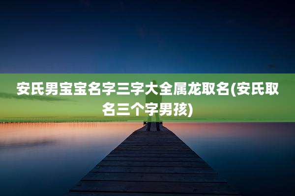 安氏男宝宝名字三字大全属龙取名(安氏取名三个字男孩)