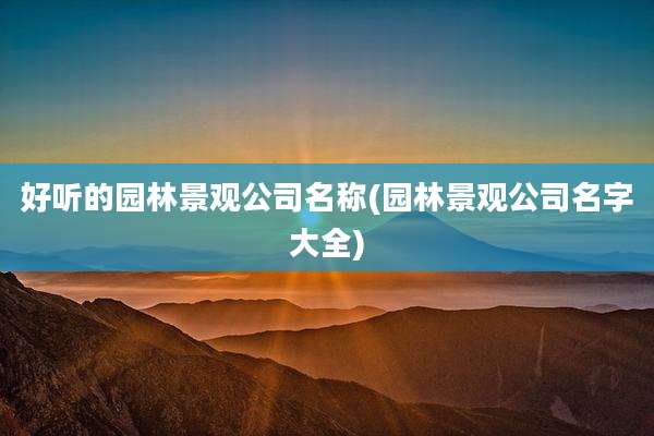 好听的园林景观公司名称(园林景观公司名字大全)