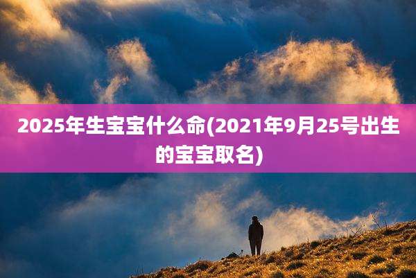 2025年生宝宝什么命(2021年9月25号出生的宝宝取名)