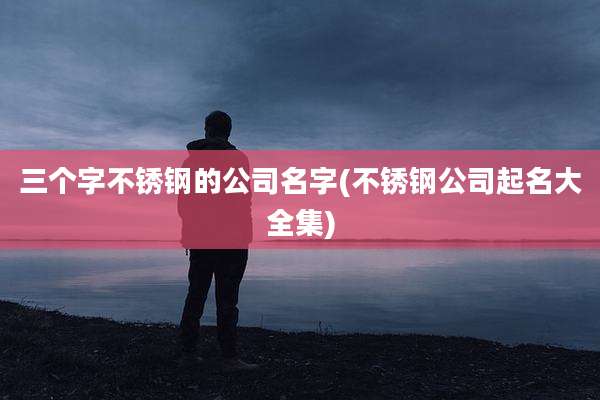 三个字不锈钢的公司名字(不锈钢公司起名大全集)