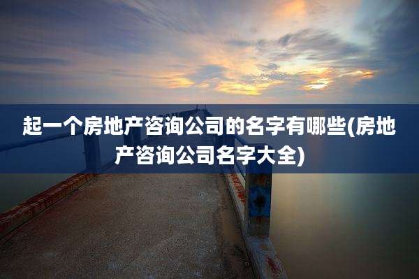 起一个房地产咨询公司的名字有哪些(房地产咨询公司名字大全)