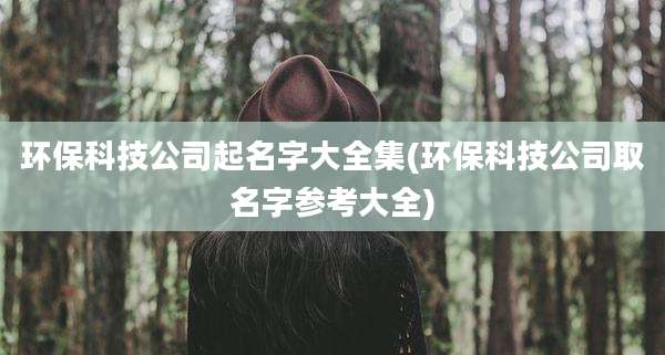 环保科技公司起名字大全集(环保科技公司取名字参考大全)