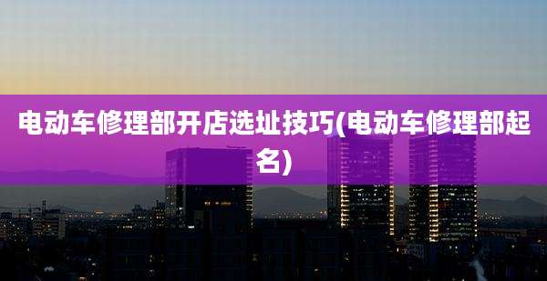电动车修理部开店选址技巧(电动车修理部起名)