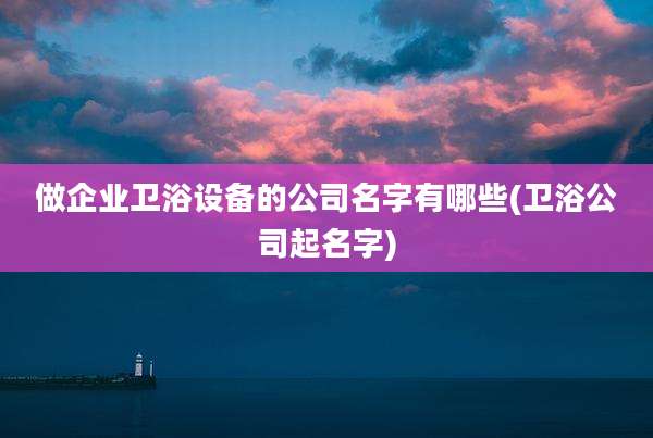 做企业卫浴设备的公司名字有哪些(卫浴公司起名字)