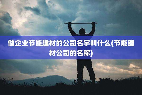 做企业节能建材的公司名字叫什么(节能建材公司的名称)