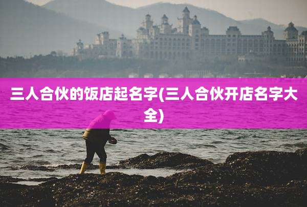 三人合伙的饭店起名字(三人合伙开店名字大全)
