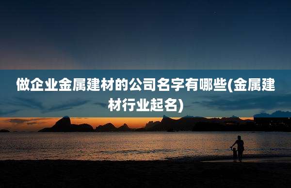 做企业金属建材的公司名字有哪些(金属建材行业起名)