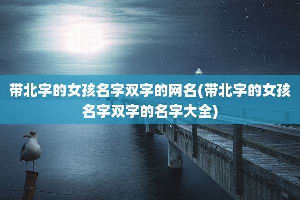 带北字的女孩名字双字的网名(带北字的女孩名字双字的名字大全)