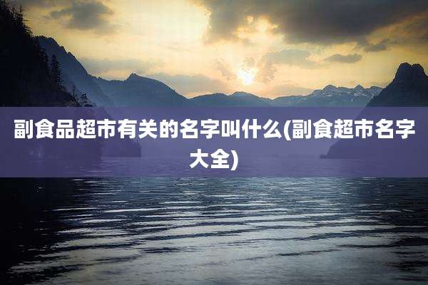 副食品超市有关的名字叫什么(副食超市名字大全)