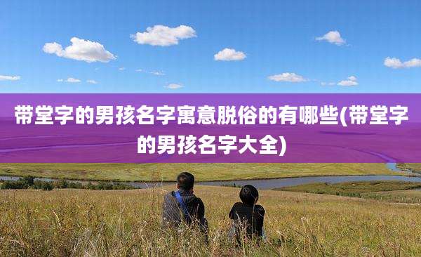 带堂字的男孩名字寓意脱俗的有哪些(带堂字的男孩名字大全)