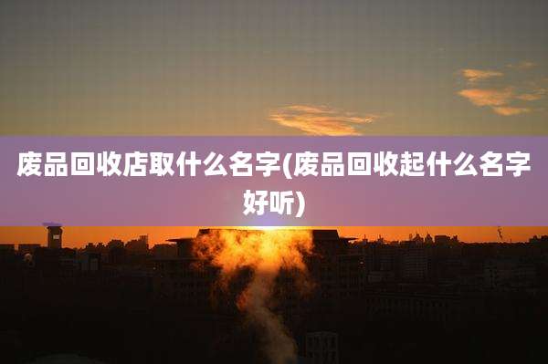 废品回收店取什么名字(废品回收起什么名字好听)