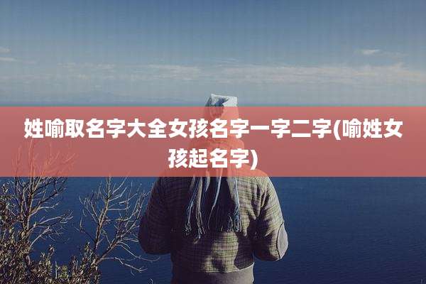 姓喻取名字大全女孩名字一字二字(喻姓女孩起名字)