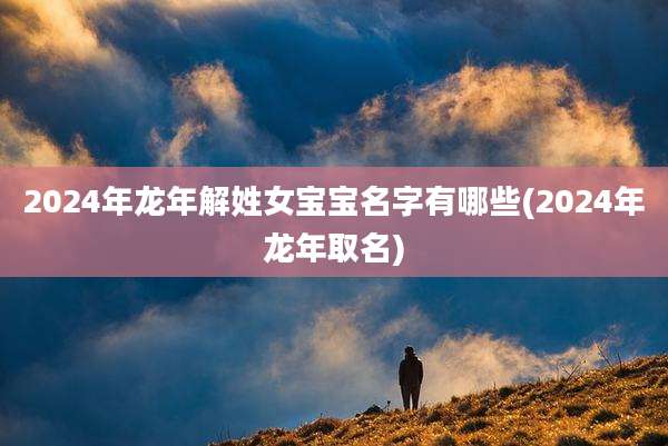 2024年龙年解姓女宝宝名字有哪些(2024年龙年取名)