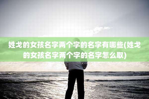 姓戈的女孩名字两个字的名字有哪些(姓戈的女孩名字两个字的名字怎么取)
