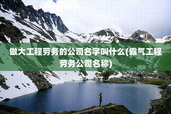 做大工程劳务的公司名字叫什么(霸气工程劳务公司名称)